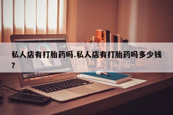 意外怀孕怎么买流产药私人店有打胎药吗.私人店有打胎药吗多少钱？