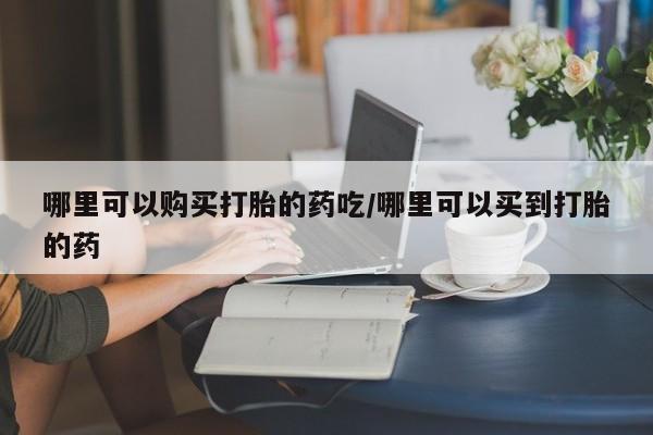意外怀孕怎么买流产药哪里可以购买打胎的药吃/哪里可以买到打胎的药