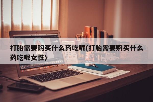 意外怀孕怎么买流产药打胎需要购买什么药吃呢(打胎需要购买什么药吃呢女性)