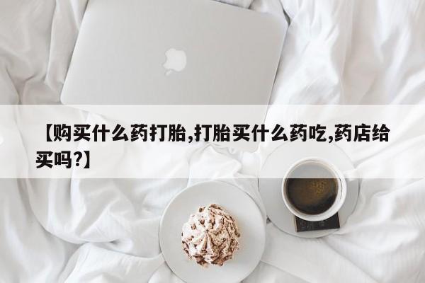 意外怀孕怎么买流产药【购买什么药打胎,打胎买什么药吃,药店给买吗?】