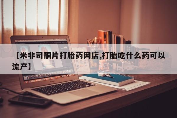 意外怀孕怎么买流产药【米非司酮片打胎药网店,打胎吃什么药可以流产】