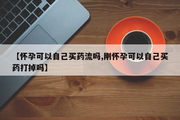 意外怀孕怎么买流产药【怀孕可以自己买药流吗,刚怀孕可以自己买药打掉吗】